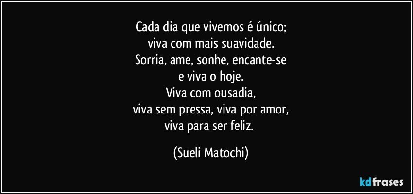 Cada dia que vivemos é único;
viva com mais suavidade.
Sorria, ame, sonhe, encante-se
e viva o hoje.
Viva com ousadia,
viva sem pressa, viva por amor,
viva para ser feliz. (Sueli Matochi)