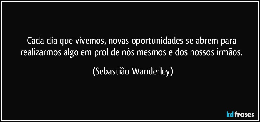 Cada dia que vivemos, novas oportunidades se abrem para realizarmos algo em prol de nós mesmos e dos nossos irmãos. (Sebastião Wanderley)
