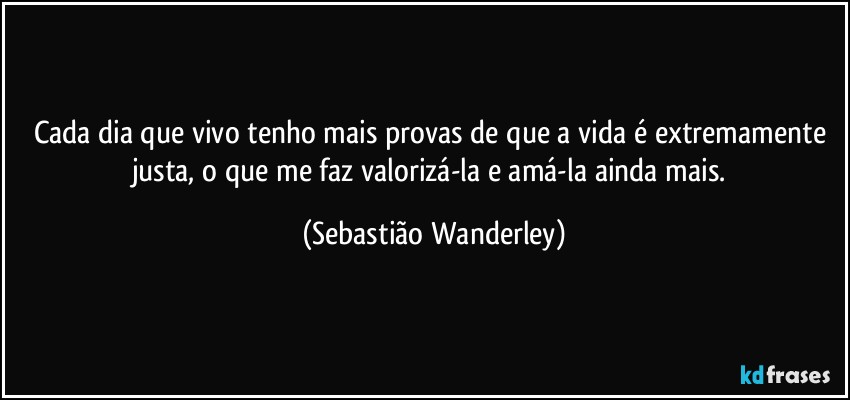 Cada dia que vivo tenho mais provas de que a vida é extremamente justa, o que me faz valorizá-la e amá-la ainda mais. (Sebastião Wanderley)