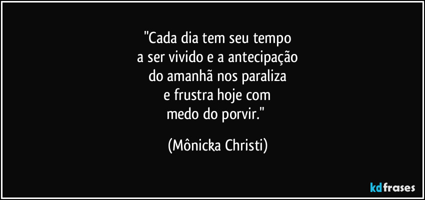 "Cada dia tem seu tempo
 a ser vivido e a antecipação 
do amanhã nos paraliza
 e frustra hoje com 
medo do porvir." (Mônicka Christi)