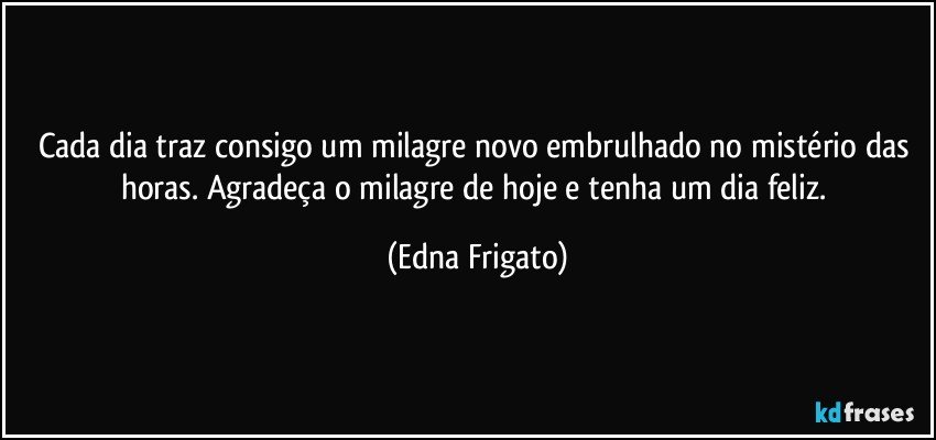 Cada dia traz consigo um milagre novo embrulhado no mistério das horas. Agradeça o milagre de hoje e tenha um dia feliz. (Edna Frigato)