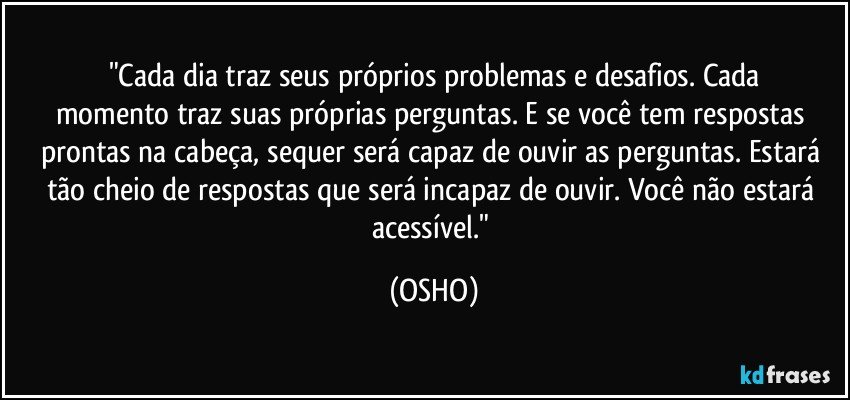 "Cada dia traz seus próprios problemas e desafios. Cada
momento traz suas próprias perguntas. E se você tem respostas prontas na cabeça, sequer será capaz de ouvir as perguntas. Estará tão cheio de respostas que será incapaz de ouvir. Você não estará acessível." (OSHO)