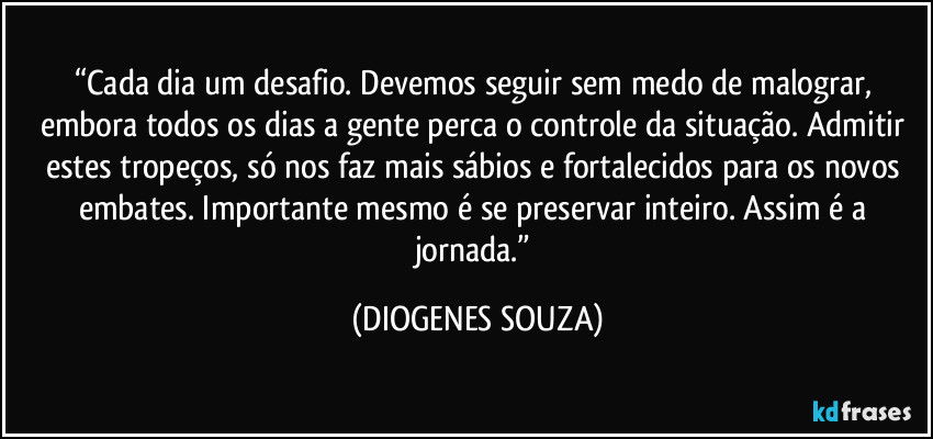 “Cada dia um desafio. Devemos seguir sem medo de malograr, embora todos os dias a gente perca o controle da situação. Admitir estes tropeços, só nos faz mais sábios e fortalecidos para os novos embates. Importante mesmo é se preservar inteiro. Assim é a jornada.” (DIOGENES SOUZA)