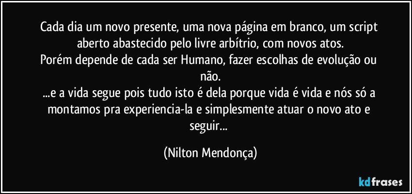 Cada dia um novo presente, uma nova página em branco, um script aberto abastecido pelo livre arbítrio, com novos atos.
Porém depende de cada ser Humano, fazer escolhas de evolução ou não.
...e a vida segue pois tudo isto é dela porque vida é vida e nós só a montamos pra experiencia-la e simplesmente atuar o novo ato e seguir... (Nilton Mendonça)