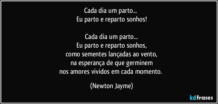 Cada dia um parto... 
Eu parto e reparto sonhos!

Cada dia um parto...
Eu parto e reparto sonhos,
como sementes lançadas ao vento,
na esperança de que germinem
nos amores vividos em cada momento. (Newton Jayme)