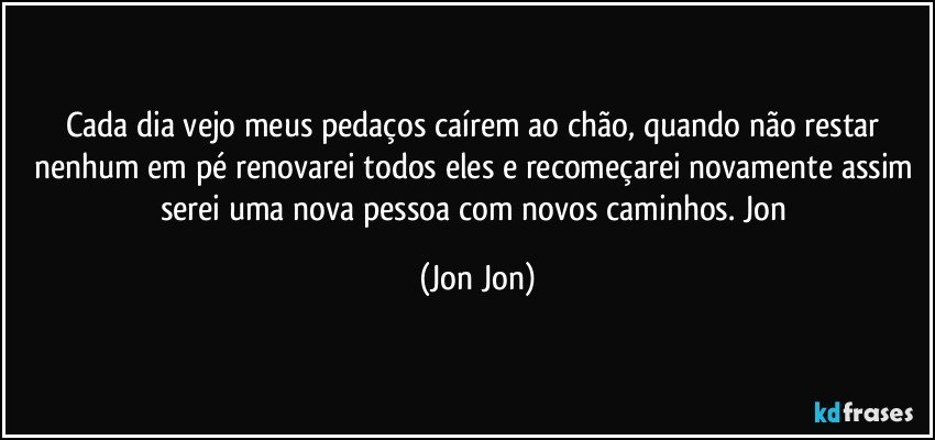 Cada dia vejo meus pedaços caírem ao chão, quando não restar nenhum em pé renovarei todos eles e recomeçarei novamente assim serei uma nova pessoa com novos caminhos. Jon (Jon Jon)