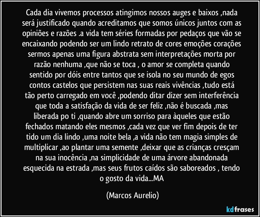 Cada dia vivemos processos atingimos nossos auges e baixos ,nada será justificado quando acreditamos que somos únicos juntos com as opiniões e razões .a vida tem séries formadas por pedaços que vão se encaixando podendo ser um lindo retrato de cores emoções corações sermos apenas uma figura abstrata sem interpretações morta por razão nenhuma ,que não se toca , o amor se completa quando sentido por dóis entre tantos que se isola no seu mundo de egos contos castelos que  persistem  nas  suas reais vivências  ,tudo está tão perto carregado em você ,podendo ditar dizer sem interferência que toda a satisfação da vida de ser feliz ,não é buscada ,mas liberada po ti ,quando  abre um sorriso para àqueles que estão fechados matando eles mesmos ,cada vez que ver fim depois de ter tido  um dia lindo ,uma noite bela ,a vida não tem magia simples de multiplicar ,ao plantar uma semente ,deixar que as crianças cresçam na sua inocência ,na simplicidade de  uma  árvore abandonada  esquecida na estrada  ,mas seus frutos caídos são saboreados , tendo o gosto da vida...MA (Marcos Aurelio)