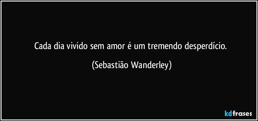 Cada dia vivido sem amor é um tremendo desperdício. (Sebastião Wanderley)