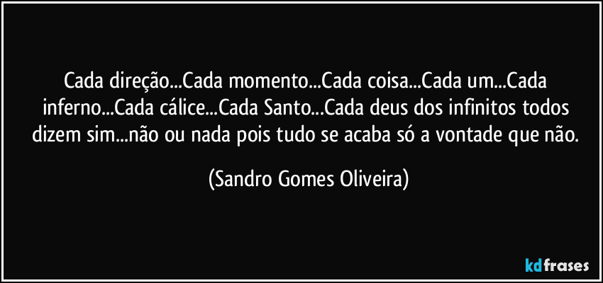 Cada direção...Cada momento...Cada coisa...Cada um...Cada inferno...Cada cálice...Cada Santo...Cada deus dos infinitos todos dizem sim...não ou nada pois tudo se acaba só a vontade que não. (Sandro Gomes Oliveira)