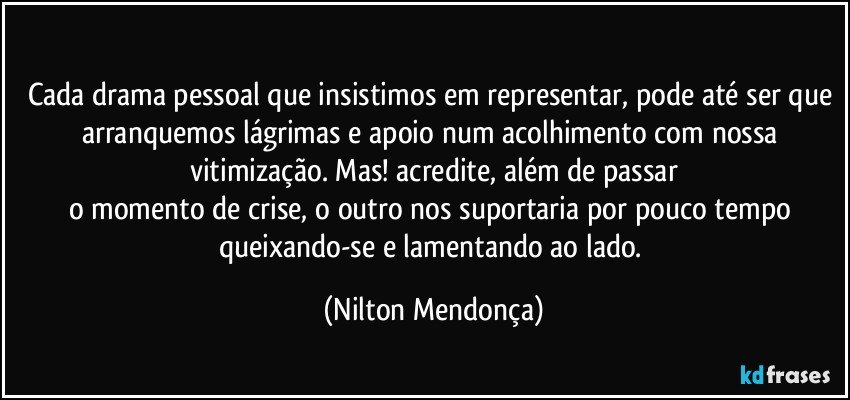 ⁠
Cada drama pessoal que insistimos em representar, pode até ser que arranquemos lágrimas e apoio num acolhimento com nossa vitimização. Mas! acredite, além de passar
o momento de crise, o outro nos suportaria por pouco tempo 
queixando-se  e lamentando ao  lado. (Nilton Mendonça)