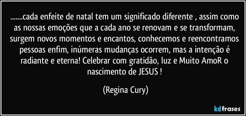 ...cada enfeite de natal tem um significado diferente , assim como as nossas emoções que a cada ano se renovam e se transformam, surgem novos momentos e encantos, conhecemos e reencontramos pessoas  enfim, inúmeras  mudanças ocorrem, mas a intenção é  radiante e  eterna! Celebrar  com gratidão,  luz   e Muito  AmoR  o nascimento de JESUS ! (Regina Cury)