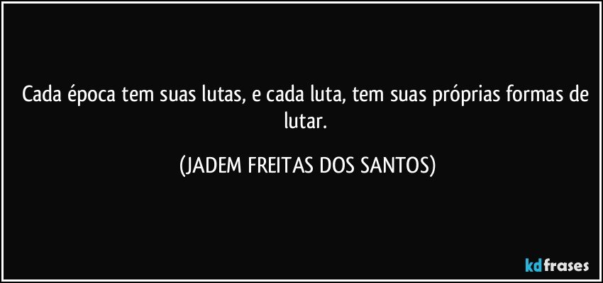 Cada época tem suas lutas, e cada luta, tem suas próprias formas de lutar. (JADEM FREITAS DOS SANTOS)