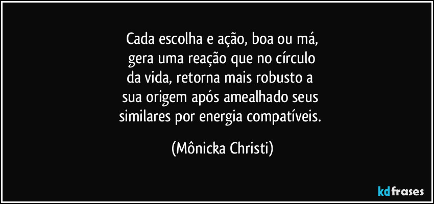 Cada escolha e ação, boa ou má,
 gera uma reação que no círculo 
da vida, retorna mais robusto a 
sua origem após amealhado seus 
similares por energia compatíveis. (Mônicka Christi)
