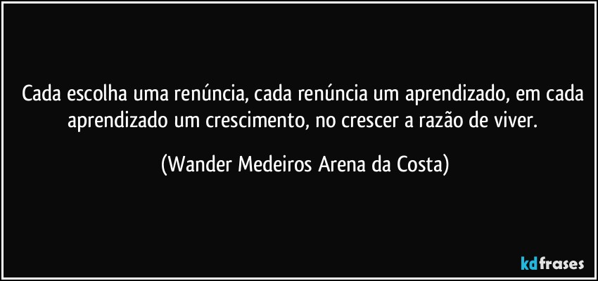 Cada escolha uma renúncia, cada renúncia um aprendizado, em cada aprendizado um crescimento, no crescer a razão de viver. (Wander Medeiros Arena da Costa)