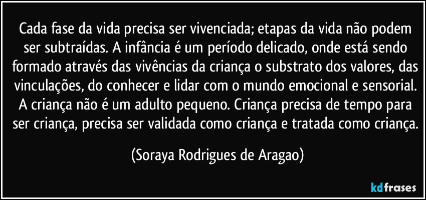 Cada fase da vida precisa ser vivenciada; etapas da vida não podem ser subtraídas. A infância é um período delicado, onde está sendo formado através das vivências da criança o substrato dos valores, das vinculações, do conhecer e lidar com o mundo emocional e sensorial. A criança não é um adulto pequeno. Criança precisa de tempo para ser criança, precisa ser validada como criança e tratada como criança. (Soraya Rodrigues de Aragao)