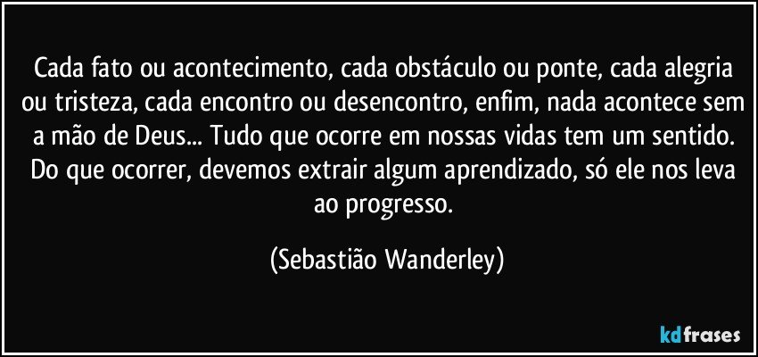 Cada fato ou acontecimento, cada obstáculo ou ponte, cada alegria ou tristeza, cada encontro ou desencontro, enfim, nada acontece sem a mão de Deus... Tudo que ocorre em nossas vidas tem um sentido. Do que ocorrer, devemos extrair algum aprendizado, só ele nos leva ao progresso. (Sebastião Wanderley)