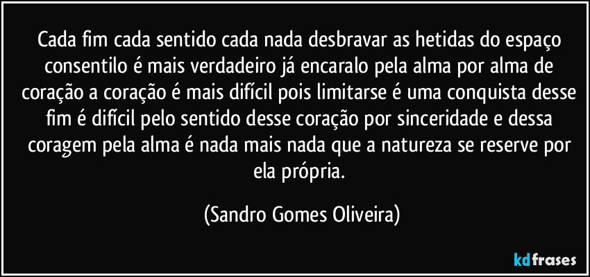 Cada fim cada sentido cada nada desbravar as hetidas do espaço consentilo é mais verdadeiro já encaralo pela alma por alma de coração a coração é mais difícil pois limitarse é uma conquista desse fim é difícil pelo sentido desse coração por sinceridade e dessa coragem pela alma é nada mais nada que a natureza se reserve por ela própria. (Sandro Gomes Oliveira)