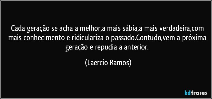 Cada geração se acha a melhor,a mais sábia,a mais verdadeira,com mais conhecimento e ridiculariza o passado.Contudo,vem a próxima geração e repudia a anterior. (Laercio Ramos)