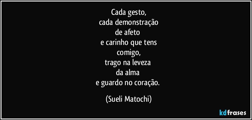 Cada gesto,
cada demonstração
de afeto 
e carinho que tens
comigo,
trago na leveza 
da alma 
e guardo no coração. (Sueli Matochi)