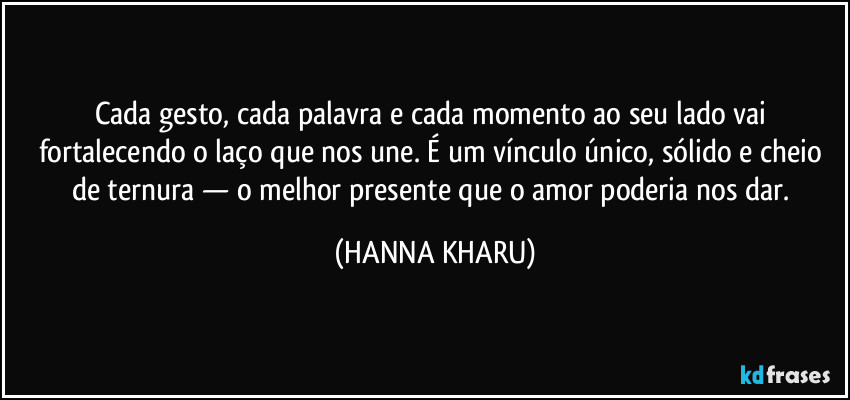 Cada gesto, cada palavra e cada momento ao seu lado vai fortalecendo o laço que nos une. É um vínculo único, sólido e cheio de ternura — o melhor presente que o amor poderia nos dar. (HANNA KHARU)