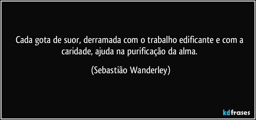 Cada gota de suor, derramada com o trabalho edificante e com a caridade, ajuda na purificação da alma. (Sebastião Wanderley)