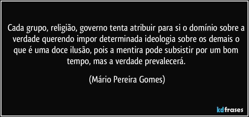 Cada grupo, religião, governo tenta atribuir para si o domínio sobre a verdade querendo impor determinada ideologia sobre os demais o que é uma doce ilusão, pois a mentira pode subsistir por um bom tempo, mas a verdade prevalecerá. (Mário Pereira Gomes)