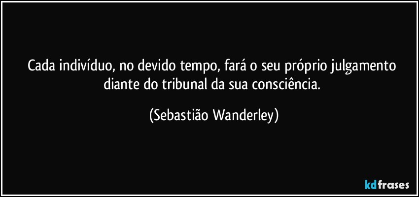 Cada indivíduo, no devido tempo, fará o seu próprio julgamento diante do tribunal da sua consciência. (Sebastião Wanderley)
