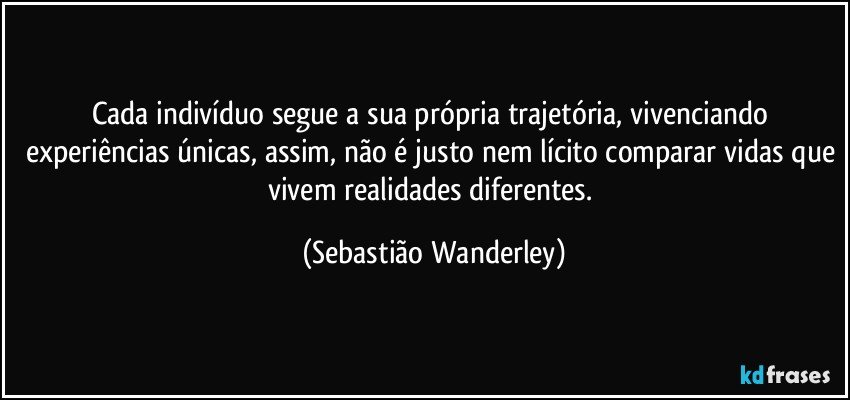 Cada indivíduo segue a sua própria trajetória, vivenciando experiências únicas, assim, não é justo nem lícito comparar vidas que vivem realidades diferentes. (Sebastião Wanderley)