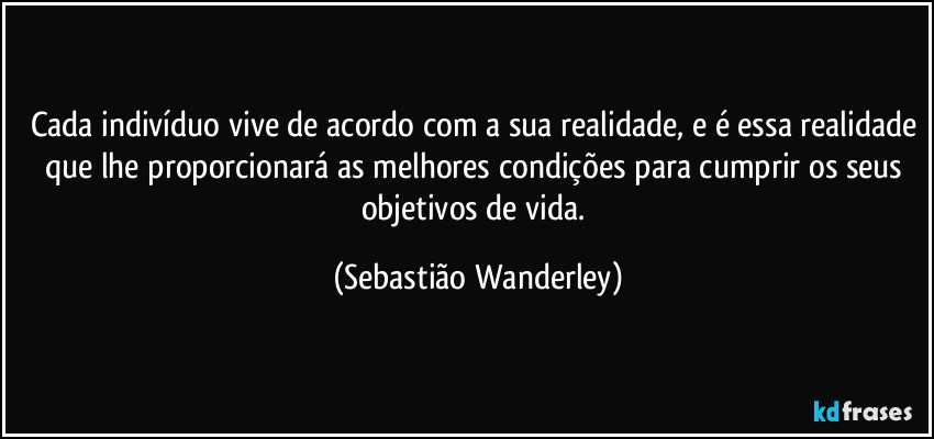 Cada indivíduo vive de acordo com a sua realidade, e é essa realidade que lhe proporcionará as melhores condições para cumprir os seus objetivos de vida. (Sebastião Wanderley)