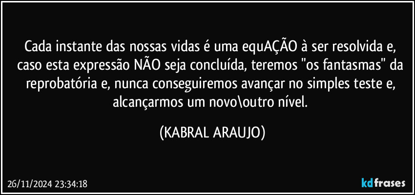 Cada instante das nossas vidas é uma equAÇÃO à ser resolvida e, caso esta expressão NÃO seja concluída, teremos "os fantasmas" da reprobatória e, nunca conseguiremos avançar no simples teste e, alcançarmos um novo\outro nível. (KABRAL ARAUJO)