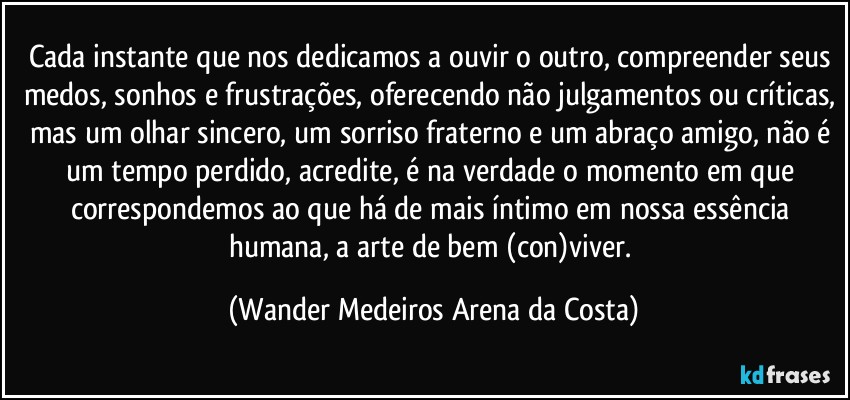 Cada instante que nos dedicamos a ouvir o outro, compreender seus medos, sonhos e frustrações, oferecendo não julgamentos ou críticas, mas um olhar sincero, um sorriso fraterno e um abraço amigo, não é um tempo perdido, acredite, é na verdade o momento em que correspondemos ao que há de mais íntimo em nossa essência humana, a arte de bem (con)viver. (Wander Medeiros Arena da Costa)