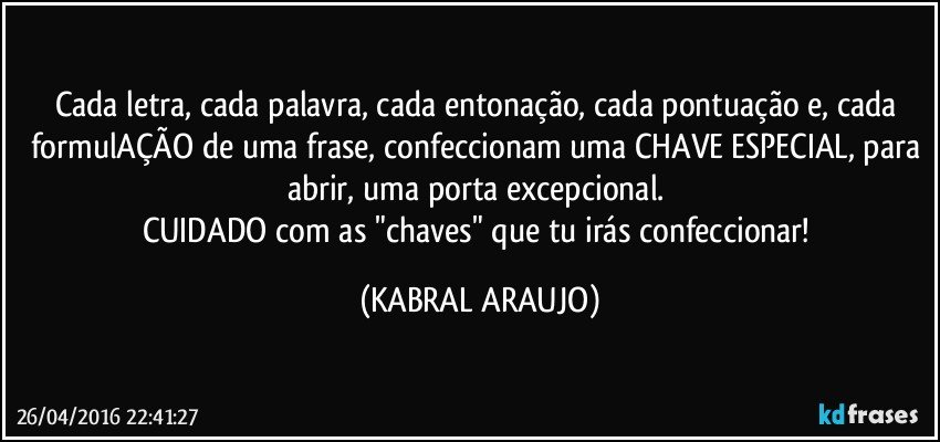 Cada letra, cada palavra, cada entonação, cada pontuação e, cada formulAÇÃO de uma frase, confeccionam uma CHAVE ESPECIAL, para abrir, uma porta excepcional. 
CUIDADO com as "chaves" que tu irás confeccionar! (KABRAL ARAUJO)