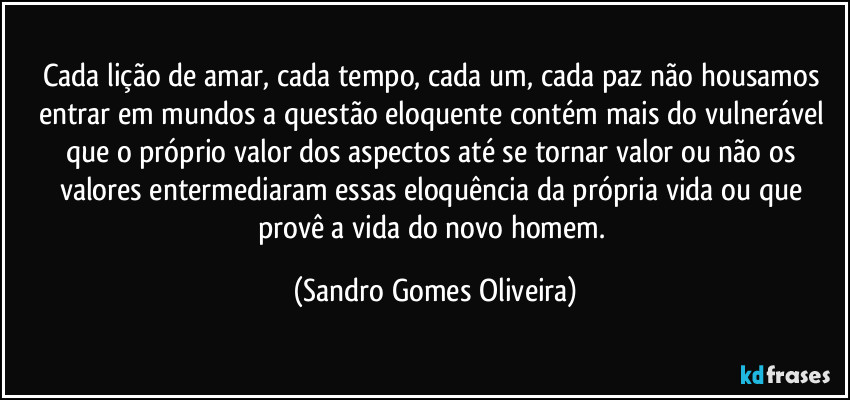 Cada lição de amar, cada tempo, cada um, cada paz não housamos entrar em mundos a questão eloquente contém mais do vulnerável que o próprio valor dos aspectos até se tornar valor ou não os valores entermediaram essas eloquência da própria vida ou que provê a vida do novo homem. (Sandro Gomes Oliveira)