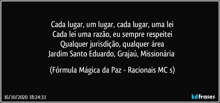 Cada lugar, um lugar, cada lugar, uma lei
Cada lei uma razão, eu sempre respeitei
Qualquer jurisdição, qualquer área
Jardim Santo Eduardo, Grajaú, Missionária (Fórmula Mágica da Paz - Racionais MC s)