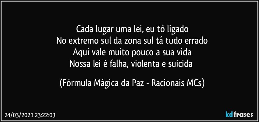 Cada lugar uma lei, eu tô ligado
No extremo sul da zona sul tá tudo errado
Aqui vale muito pouco a sua vida
Nossa lei é falha, violenta e suicida (Fórmula Mágica da Paz - Racionais MCs)