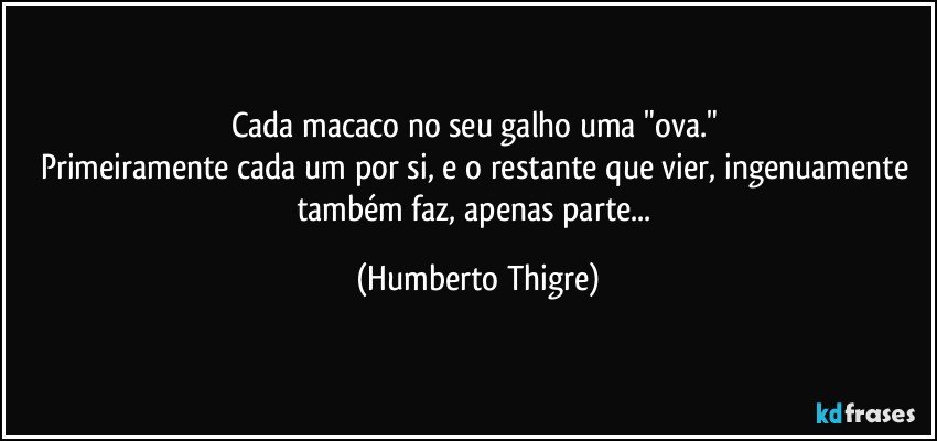 Cada macaco no seu galho uma "ova." 
Primeiramente cada um por si, e o restante que vier, ingenuamente também faz, apenas parte... (Humberto Thigre)