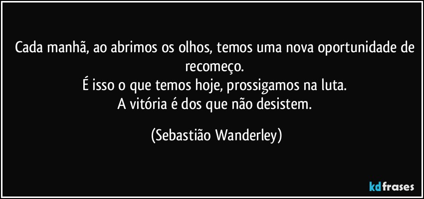 Cada manhã, ao abrimos os olhos, temos uma nova oportunidade de recomeço. 
É isso o que temos hoje, prossigamos na luta. 
A vitória é dos que não desistem. (Sebastião Wanderley)