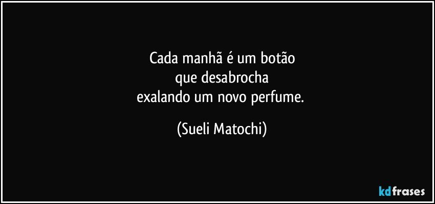 Cada manhã é um botão
que desabrocha
exalando um novo perfume. (Sueli Matochi)