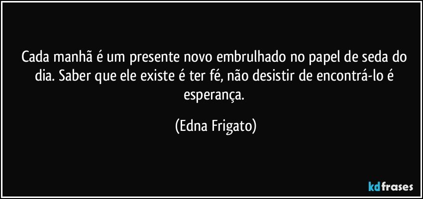 Cada manhã é um presente novo embrulhado no papel de seda do dia. Saber que ele existe é ter fé, não desistir de encontrá-lo é esperança. (Edna Frigato)