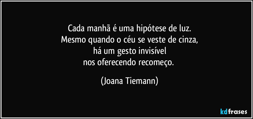 Cada manhã é uma hipótese de luz.
Mesmo quando o céu se veste de cinza,
há um gesto invisível
nos oferecendo recomeço. (Joana Tiemann)
