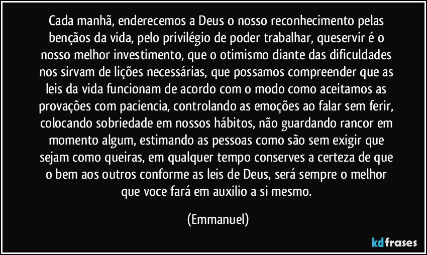 cada manhã, enderecemos a Deus o nosso reconhecimento pelas bençãos da vida, pelo privilégio de poder trabalhar, queservir é o nosso melhor investimento, que o otimismo diante das dificuldades nos sirvam de lições necessárias, que possamos compreender que as leis da vida funcionam de acordo com o modo como aceitamos as provações com paciencia, controlando as emoções ao falar sem ferir, colocando sobriedade em nossos hábitos, não guardando rancor em momento algum, estimando as pessoas como são sem exigir que sejam como queiras, em qualquer tempo conserves a certeza de  que o bem aos outros conforme as leis de Deus, será sempre o melhor que voce fará em auxilio a si mesmo. (Emmanuel)