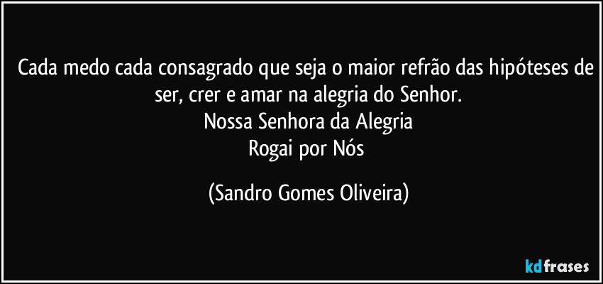 Cada medo cada consagrado que seja o maior refrão das hipóteses de ser, crer e amar na alegria do Senhor.
Nossa Senhora da Alegria
Rogai por Nós (Sandro Gomes Oliveira)