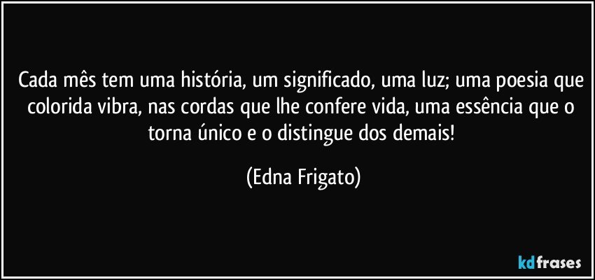 Cada mês tem uma história, um significado, uma luz; uma poesia que colorida vibra, nas cordas que lhe confere vida, uma essência que o torna único e o distingue dos demais! (Edna Frigato)