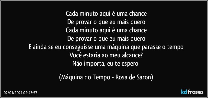 Cada minuto aqui é uma chance
De provar o que eu mais quero
Cada minuto aqui é uma chance
De provar o que eu mais quero
E ainda se eu conseguisse uma máquina que parasse o tempo
Você estaria ao meu alcance?
Não importa, eu te espero (Máquina do Tempo - Rosa de Saron)