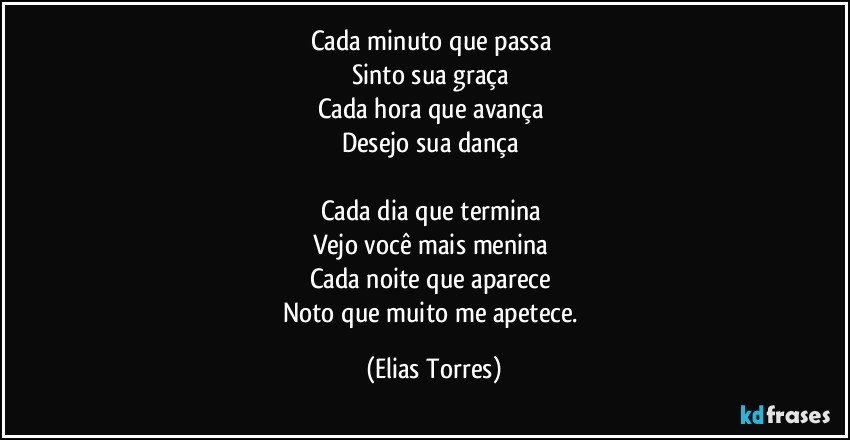 Cada minuto que passa 
Sinto sua graça 
Cada hora que avança 
Desejo sua dança  

Cada dia que termina 
Vejo você mais menina 
Cada noite que aparece 
Noto que muito me apetece. (Elias Torres)