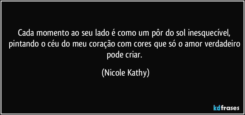 Cada momento ao seu lado é como um pôr do sol inesquecível, pintando o céu do meu coração com cores que só o amor verdadeiro pode criar. (Nicole Kathy)