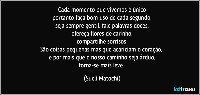 Cada momento que vivemos é único
portanto faça bom uso de cada segundo,
seja sempre gentil, fale palavras doces,
ofereça flores dê carinho,
compartilhe sorrisos,
São coisas pequenas mas que acariciam o coração, 
e por mais que o nosso caminho seja árduo,
torna-se mais leve. (Sueli Matochi)