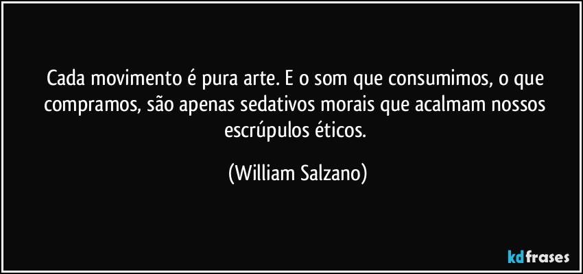 Cada movimento é pura arte.  E o som que consumimos, o que compramos, são apenas sedativos morais que acalmam nossos escrúpulos éticos. (William Salzano)