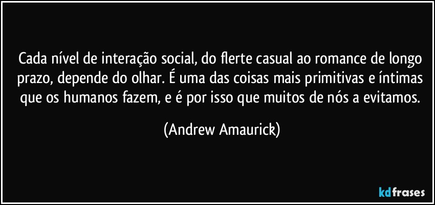 Cada nível de interação social, do flerte casual ao romance de longo prazo, depende do olhar. É uma das coisas mais primitivas e íntimas que os humanos fazem, e é por isso que muitos de nós a evitamos. (Andrew Amaurick)