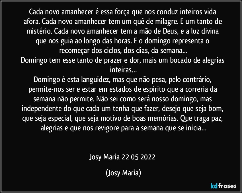 Cada novo amanhecer é essa força que nos conduz inteiros vida afora. Cada novo amanhecer tem um quê de milagre. E um tanto de mistério. Cada novo amanhecer tem a mão de Deus, e a luz divina que nos guia ao longo das horas. E o domingo representa o recomeçar dos ciclos, dos dias, da semana…
Domingo tem esse tanto de prazer e dor, mais um bocado de alegrias inteiras…
Domingo é esta languidez, mas que não pesa, pelo contrário, permite-nos ser e estar em estados de espírito que a correria da semana não permite. Não sei como será nosso domingo, mas independente do que cada um tenha que fazer, desejo que seja bom, que seja especial, que seja motivo de boas memórias. Que traga paz, alegrias e que nos revigore para a semana que se inicia…


Josy Maria 22/05/2022 (Josy Maria)